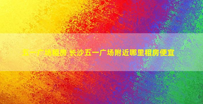 五一广场租房 长沙五一广场附近哪里租房便宜